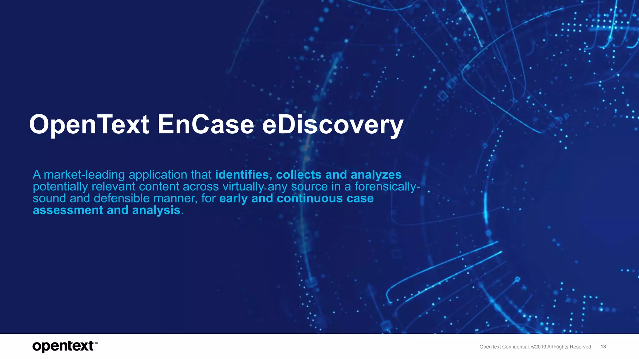 OpenText Confidential. ©2019 All Rights Reserved. 13
OpenText EnCase eDiscovery
A market-leading application that identifies, collects and analyzes
potentially relevant content across virtually any source in a forensically-
sound and defensible manner, for early and continuous case
assessment and analysis.
 