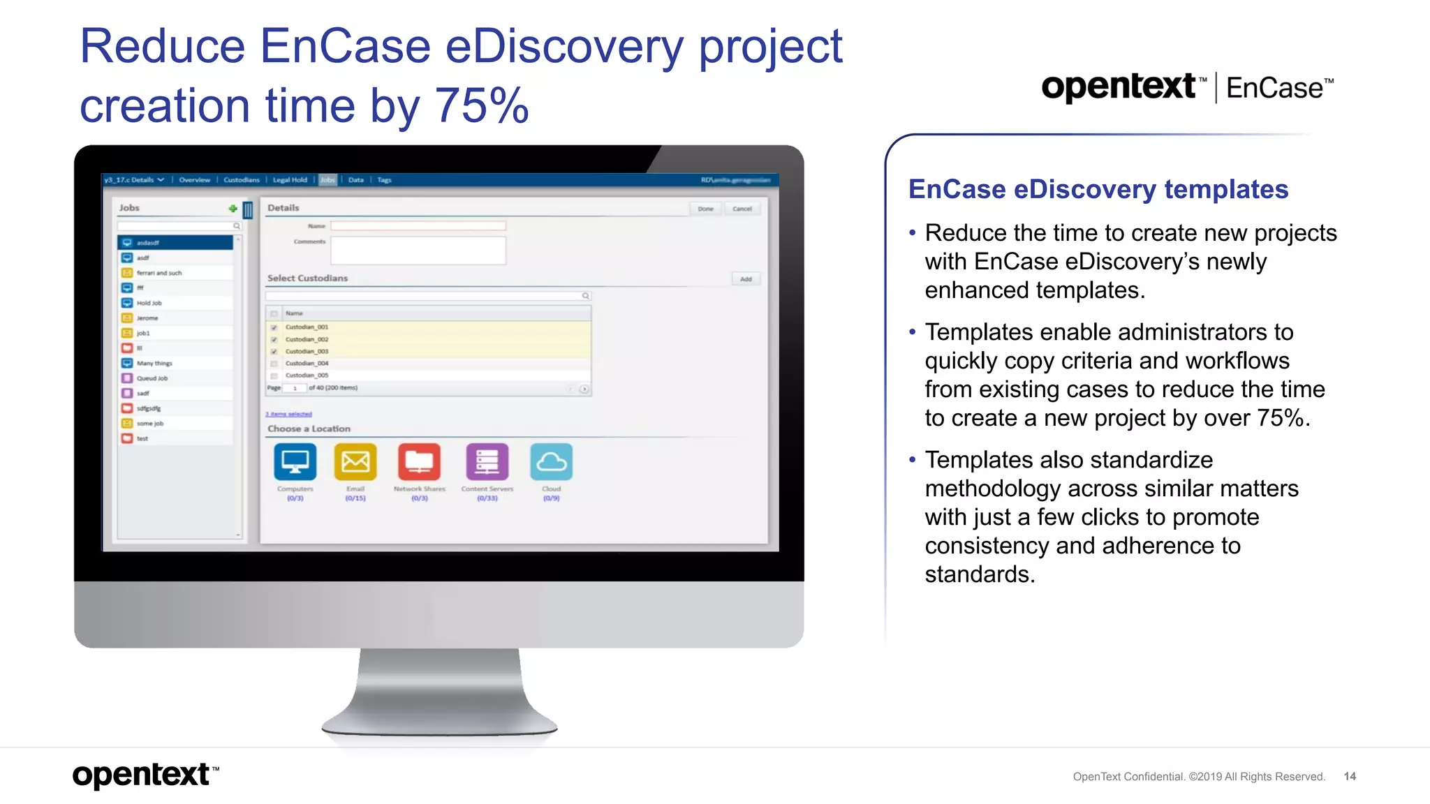 OpenText Confidential. ©2019 All Rights Reserved. 14
Reduce EnCase eDiscovery project
creation time by 75%
EnCase eDiscovery templates
• Reduce the time to create new projects
with EnCase eDiscovery’s newly
enhanced templates.
• Templates enable administrators to
quickly copy criteria and workflows
from existing cases to reduce the time
to create a new project by over 75%.
• Templates also standardize
methodology across similar matters
with just a few clicks to promote
consistency and adherence to
standards.
 