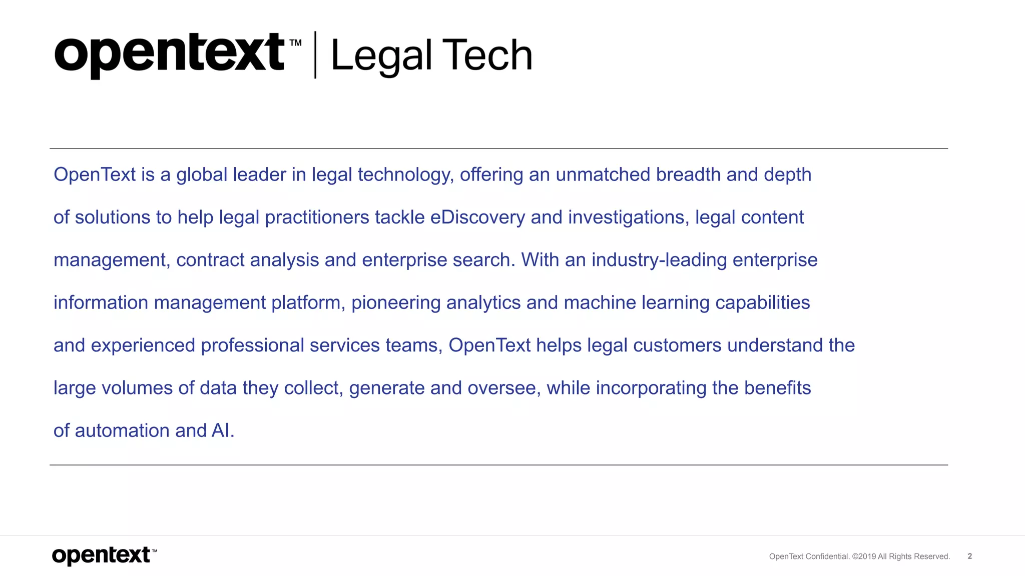 OpenText Confidential. ©2019 All Rights Reserved. 2
OpenText is a global leader in legal technology, offering an unmatched breadth and depth
of solutions to help legal practitioners tackle eDiscovery and investigations, legal content
management, contract analysis and enterprise search. With an industry-leading enterprise
information management platform, pioneering analytics and machine learning capabilities
and experienced professional services teams, OpenText helps legal customers understand the
large volumes of data they collect, generate and oversee, while incorporating the benefits
of automation and AI.
 