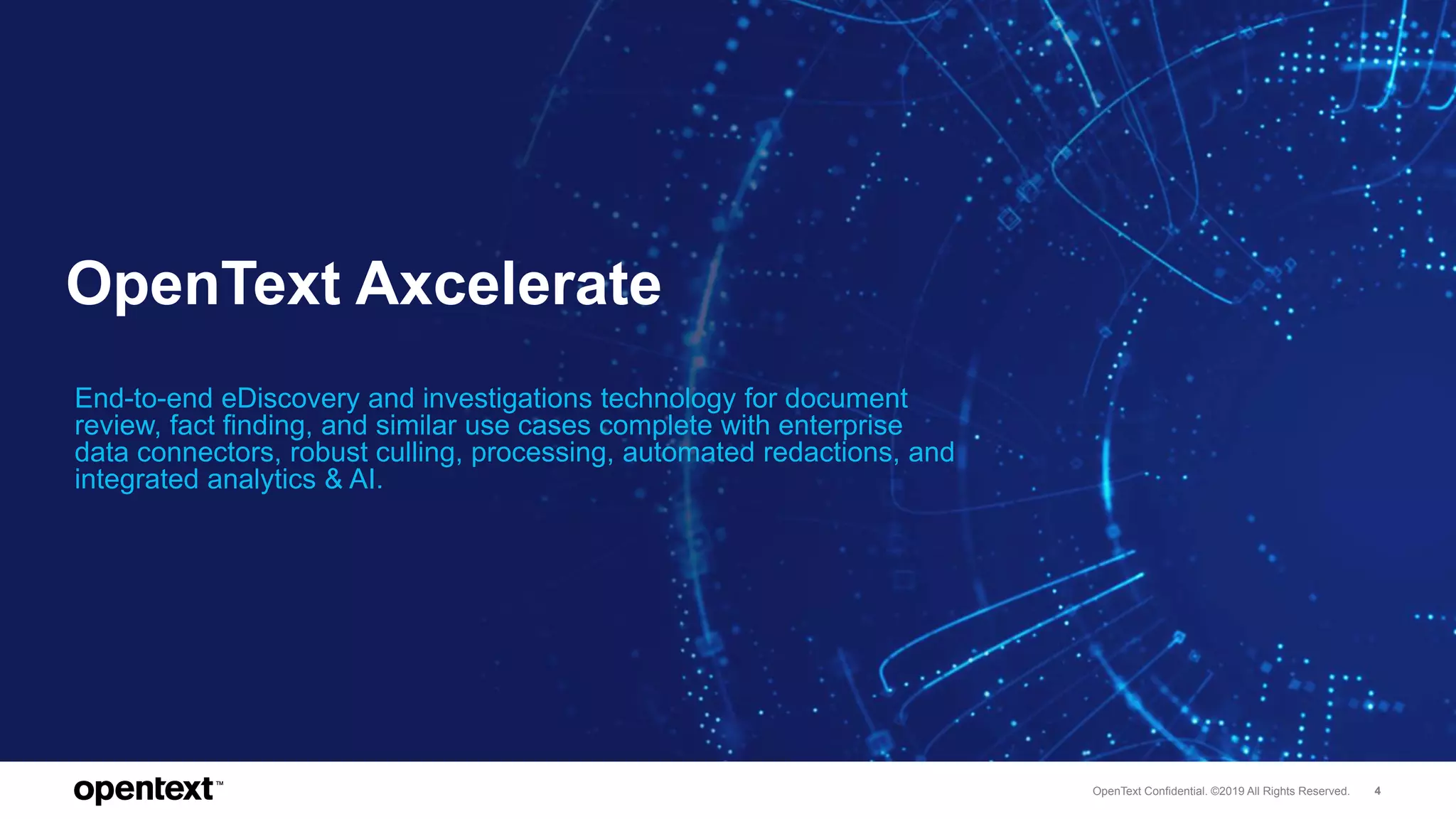 OpenText Confidential. ©2019 All Rights Reserved. 4
OpenText Axcelerate
End-to-end eDiscovery and investigations technology for document
review, fact finding, and similar use cases complete with enterprise
data connectors, robust culling, processing, automated redactions, and
integrated analytics & AI.
 