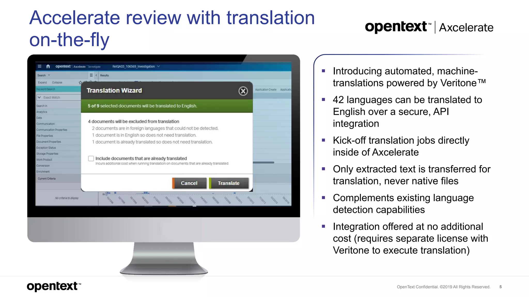 OpenText Confidential. ©2019 All Rights Reserved. 5
 Introducing automated, machine-
translations powered by Veritone™
 42 languages can be translated to
English over a secure, API
integration
 Kick-off translation jobs directly
inside of Axcelerate
 Only extracted text is transferred for
translation, never native files
 Complements existing language
detection capabilities
 Integration offered at no additional
cost (requires separate license with
Veritone to execute translation)
Accelerate review with translation
on-the-fly
 