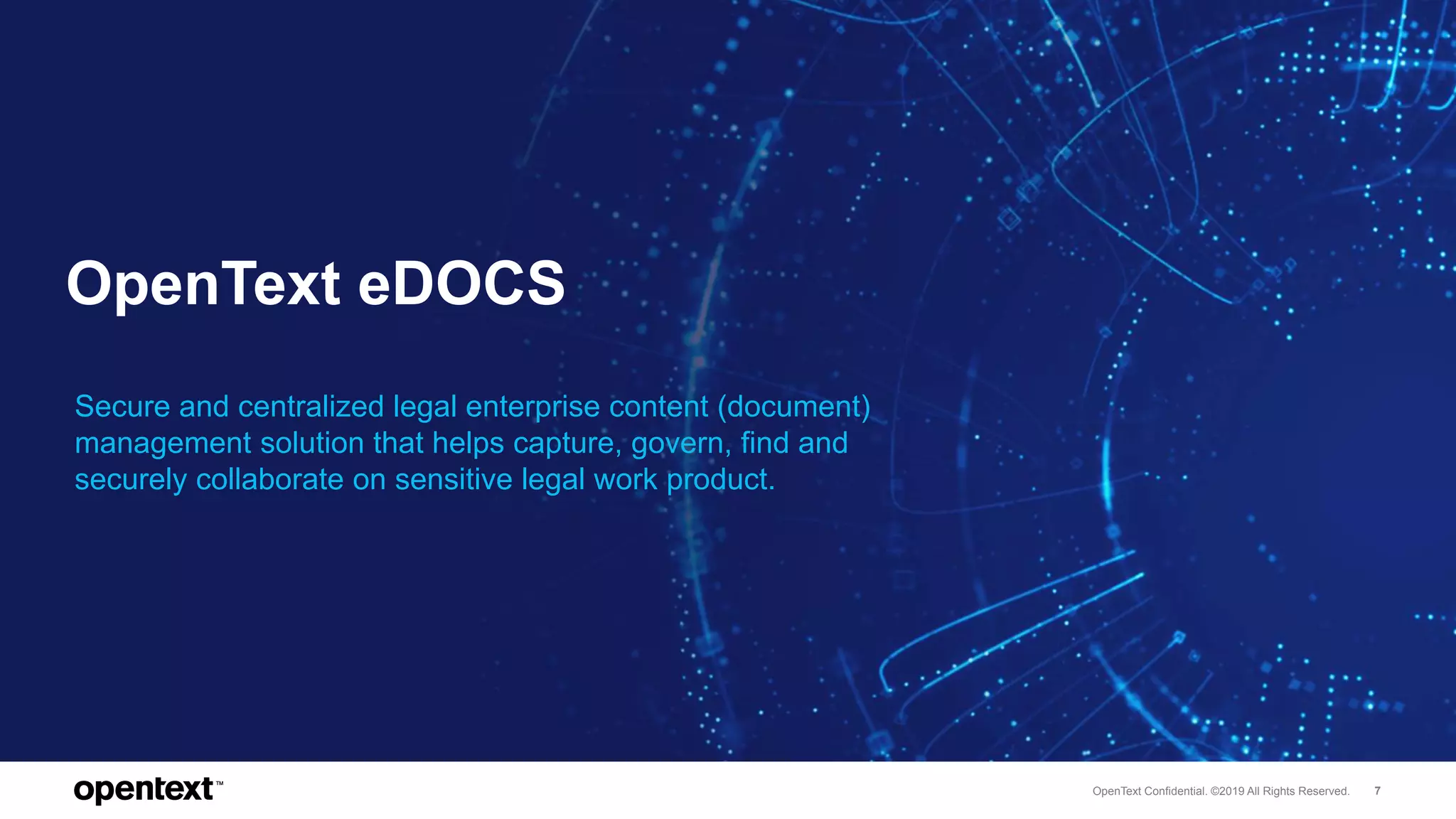 OpenText Confidential. ©2019 All Rights Reserved. 7
OpenText eDOCS
Secure and centralized legal enterprise content (document)
management solution that helps capture, govern, find and
securely collaborate on sensitive legal work product.
 