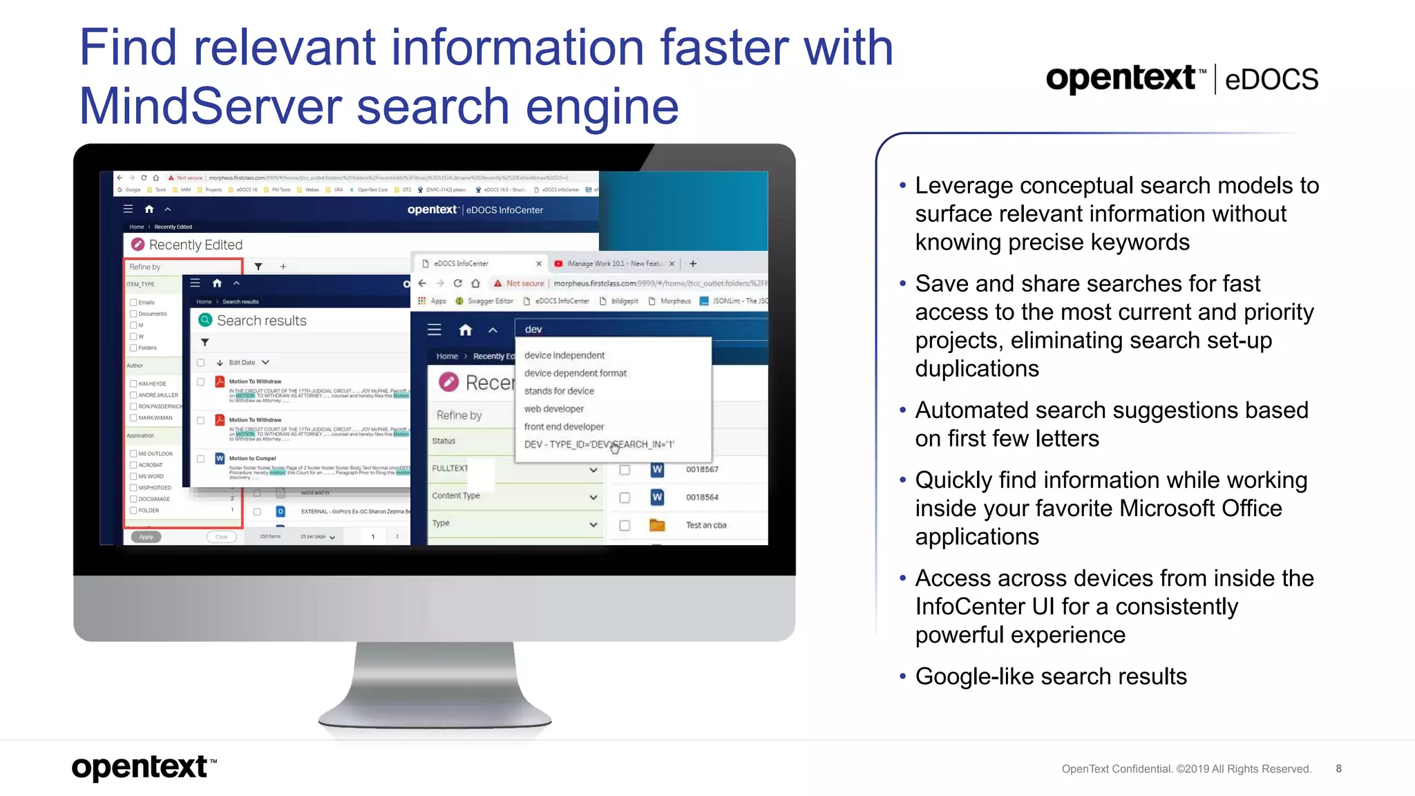 OpenText Confidential. ©2019 All Rights Reserved. 8
Find relevant information faster with
MindServer search engine
• Leverage conceptual search models to
surface relevant information without
knowing precise keywords
• Save and share searches for fast
access to the most current and priority
projects, eliminating search set-up
duplications
• Automated search suggestions based
on first few letters
• Quickly find information while working
inside your favorite Microsoft Office
applications
• Access across devices from inside the
InfoCenter UI for a consistently
powerful experience
• Google-like search results
 