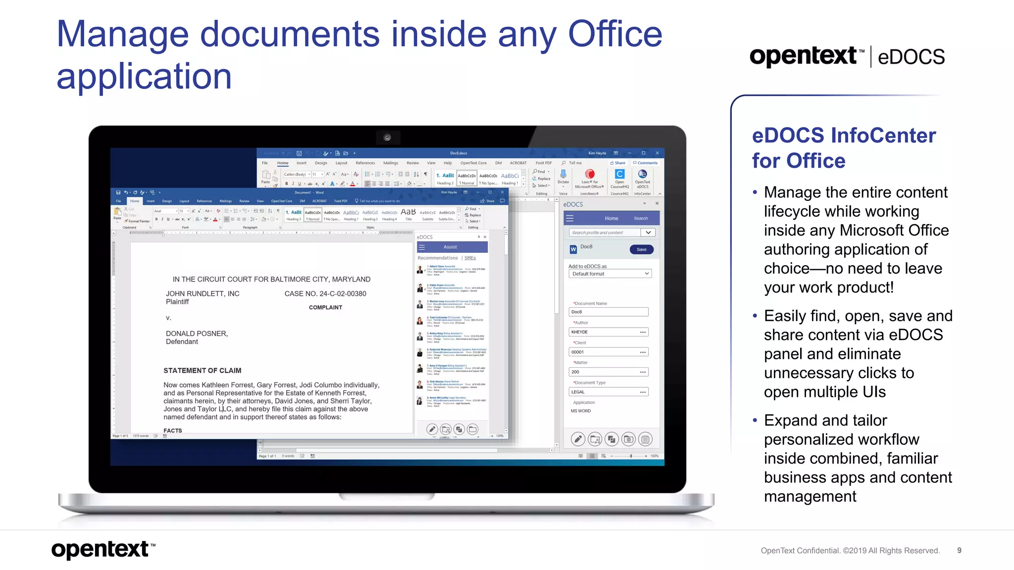 OpenText Confidential. ©2019 All Rights Reserved. 9
Manage documents inside any Office
application
eDOCS InfoCenter
for Office
• Manage the entire content
lifecycle while working
inside any Microsoft Office
authoring application of
choice—no need to leave
your work product!
• Easily find, open, save and
share content via eDOCS
panel and eliminate
unnecessary clicks to
open multiple UIs
• Expand and tailor
personalized workflow
inside combined, familiar
business apps and content
management
 