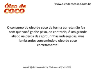 www.oleodecoco.ind.com.br




O consumo do oleo de coco de forma correta não faz
 com que você ganhe peso, ao contrário, é um grande
   aliado na perda das gordurinhas indesejadas, mas
        lembrando: consumindo o oleo de coco
                    corretamente!




          contato@oleodecoco.ind.br / Telefone: (49) 3433.0100
 