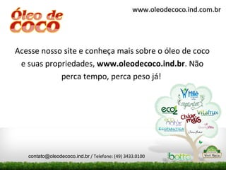 www.oleodecoco.ind.com.br




Acesse nosso site e conheça mais sobre o óleo de coco
 e suas propriedades, www.oleodecoco.ind.br. Não
            perca tempo, perca peso já!




   contato@oleodecoco.ind.br / Telefone: (49) 3433.0100
 