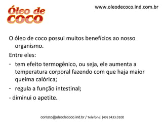 www.oleodecoco.ind.com.br




O óleo de coco possui muitos benefícios ao nosso
   organismo.
Entre eles:
- tem efeito termogênico, ou seja, ele aumenta a
   temperatura corporal fazendo com que haja maior
   queima calórica;
- regula a função intestinal;
- diminui o apetite.

           contato@oleodecoco.ind.br / Telefone: (49) 3433.0100
 
