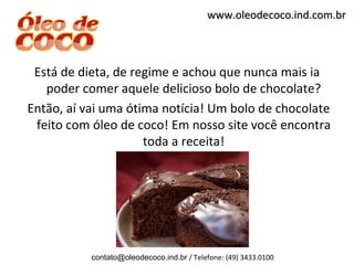 www.oleodecoco.ind.com.br



 Está de dieta, de regime e achou que nunca mais ia
   poder comer aquele delicioso bolo de chocolate?
Então, aí vai uma ótima notícia! Um bolo de chocolate
 feito com óleo de coco! Em nosso site você encontra
                     toda a receita!




           contato@oleodecoco.ind.br / Telefone: (49) 3433.0100
 