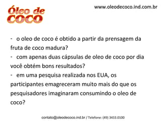 www.oleodecoco.ind.com.br




- o oleo de coco é obtido a partir da prensagem da
fruta de coco madura?
- com apenas duas cápsulas de oleo de coco por dia
você obtém bons resultados?
- em uma pesquisa realizada nos EUA, os
participantes emagreceram muito mais do que os
pesquisadores imaginaram consumindo o oleo de
coco?

           contato@oleodecoco.ind.br / Telefone: (49) 3433.0100
 