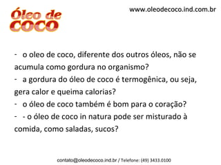www.oleodecoco.ind.com.br




- o oleo de coco, diferente dos outros óleos, não se
acumula como gordura no organismo?
- a gordura do óleo de coco é termogênica, ou seja,
gera calor e queima calorias?
- o óleo de coco também é bom para o coração?
- - o óleo de coco in natura pode ser misturado à
comida, como saladas, sucos?


            contato@oleodecoco.ind.br / Telefone: (49) 3433.0100
 