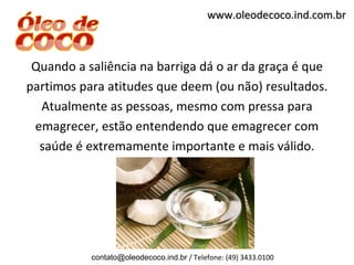 www.oleodecoco.ind.com.br



 Quando a saliência na barriga dá o ar da graça é que
partimos para atitudes que deem (ou não) resultados.
  Atualmente as pessoas, mesmo com pressa para
 emagrecer, estão entendendo que emagrecer com
  saúde é extremamente importante e mais válido.




           contato@oleodecoco.ind.br / Telefone: (49) 3433.0100
 