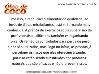 www.oleodecoco.ind.com.br



   Por isso, a reeducação alimentar de qualidade, ao
 invés de dietas mirabolantes, está se tornando mais
conhecida. A prática de exercícios sob a supervisão de
   profissionais qualificados também está ganhando
  força. Os remédios controlados para perda de peso
ainda são utilizados, mas, logo no início, as pessoas já
    percebem os riscos que eles oferecem à saúde,
     por isso estão sendo substituídos por produtos
    naturais que são eficazes e não oferecem riscos.

            contato@oleodecoco.ind.br / Telefone: (49) 3433.0100
 