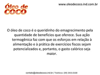 www.oleodecoco.ind.com.br




O óleo de coco é o queridinho do emagrecimento pela
     quantidade de benefícios que oferece. Sua ação
   termogênica faz com que os esforços em relação à
    alimentação e à prática de exercícios fiscos sejam
    potencializados e, portanto, o gasto calórico seja
                         maior.



           contato@oleodecoco.ind.br / Telefone: (49) 3433.0100
 