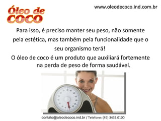 www.oleodecoco.ind.com.br



  Para isso, é preciso manter seu peso, não somente
pela estética, mas também pela funcionalidade que o
                  seu organismo terá!
O óleo de coco é um produto que auxiliará fortemente
          na perda de peso de forma saudável.




           contato@oleodecoco.ind.br / Telefone: (49) 3433.0100
 