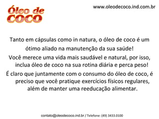 www.oleodecoco.ind.com.br




 Tanto em cápsulas como in natura, o óleo de coco é um
        ótimo aliado na manutenção da sua saúde!
 Você merece uma vida mais saudável e natural, por isso,
    inclua óleo de coco na sua rotina diária e perca peso!
É claro que juntamente com o consumo do óleo de coco, é
    preciso que você pratique exercícios físicos regulares,
         além de manter uma reeducação alimentar.



              contato@oleodecoco.ind.br / Telefone: (49) 3433.0100
 