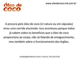 www.oleodecoco.ind.com.br




  A procura pelo óleo de coco (in natura ou em cápsulas)
virou uma corrida alucinada. Isso aconteceu porque todos
     já sabem sobre os benefícios que o óleo de coco
proporciona ao corpo, não só falando de emagrecimento,
     mas também sobre o funcionamento dos órgãos.



            contato@oleodecoco.ind.br / Telefone: (49) 3433.0100
 