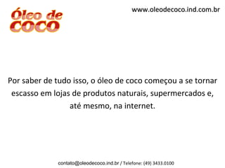 www.oleodecoco.ind.com.br




Por saber de tudo isso, o óleo de coco começou a se tornar
 escasso em lojas de produtos naturais, supermercados e,
                 até mesmo, na internet.




             contato@oleodecoco.ind.br / Telefone: (49) 3433.0100
 