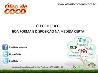 www.oleodecoco.ind.com.br




              ÓLEO DE COCO:
  BOA FORMA E DISPOSIÇÃO NA MEDIDA CERTA!



ChaMais Naturais


GrupoBotta


ChaMais

  contato@oleodecoco.ind.br / Telefone: (49) 3433.0100
 