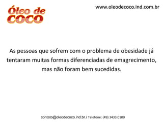 www.oleodecoco.ind.com.br




 As pessoas que sofrem com o problema de obesidade já
tentaram muitas formas diferenciadas de emagrecimento,
             mas não foram bem sucedidas.




            contato@oleodecoco.ind.br / Telefone: (49) 3433.0100
 