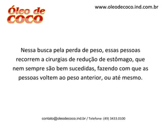 www.oleodecoco.ind.com.br




   Nessa busca pela perda de peso, essas pessoas
 recorrem a cirurgias de redução de estômago, que
nem sempre são bem sucedidas, fazendo com que as
  pessoas voltem ao peso anterior, ou até mesmo.




          contato@oleodecoco.ind.br / Telefone: (49) 3433.0100
 