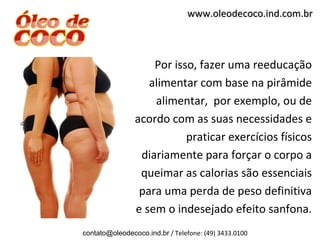 www.oleodecoco.ind.com.br



                    Por isso, fazer uma reeducação
                   alimentar com base na pirâmide
                    alimentar, por exemplo, ou de
                acordo com as suas necessidades e
                           praticar exercícios físicos
                 diariamente para forçar o corpo a
                 queimar as calorias são essenciais
                 para uma perda de peso definitiva
                e sem o indesejado efeito sanfona.
contato@oleodecoco.ind.br / Telefone: (49) 3433.0100
 