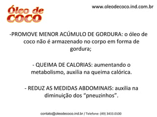 www.oleodecoco.ind.com.br




-PROMOVE MENOR ACÚMULO DE GORDURA: o óleo de
    coco não é armazenado no corpo em forma de
                     gordura;

       - QUEIMA DE CALORIAS: aumentando o
       metabolismo, auxilia na queima calórica.

     - REDUZ AS MEDIDAS ABDOMINAIS: auxilia na
            diminuição dos “pneuzinhos”.

          contato@oleodecoco.ind.br / Telefone: (49) 3433.0100
 