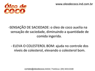 www.oleodecoco.ind.com.br




-SENSAÇÃO DE SACIEDADE: o óleo de coco auxilia na
  sensação de saciedade, diminuindo a quantidade de
                   comida ingerida.

 - ELEVA O COLESTEROL BOM: ajuda no controle dos
    níveis de colesterol, elevando o colesterol bom.



          contato@oleodecoco.ind.br / Telefone: (49) 3433.0100
 