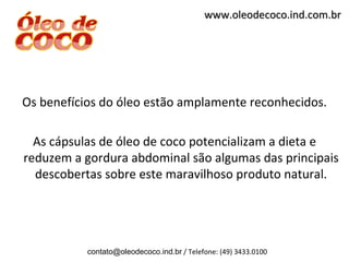 www.oleodecoco.ind.com.br




Os benefícios do óleo estão amplamente reconhecidos.

  As cápsulas de óleo de coco potencializam a dieta e
reduzem a gordura abdominal são algumas das principais
  descobertas sobre este maravilhoso produto natural.




           contato@oleodecoco.ind.br / Telefone: (49) 3433.0100
 