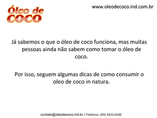 www.oleodecoco.ind.com.br




Já sabemos o que o óleo de coco funciona, mas muitas
     pessoas ainda não sabem como tomar o óleo de
                         coco.

 Por isso, seguem algumas dicas de como consumir o
                oleo de coco in natura.




           contato@oleodecoco.ind.br / Telefone: (49) 3433.0100
 