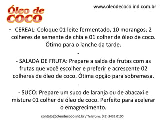 www.oleodecoco.ind.com.br



- CEREAL: Coloque 01 leite fermentado, 10 morangos, 2
 colheres de semente de chia e 01 colher de óleo de coco.
               Ótimo para o lanche da tarde.
                           -
   - SALADA DE FRUTA: Prepare a salda de frutas com as
     frutas que você escolher e preferir e acrescente 02
  colheres de óleo de coco. Ótima opção para sobremesa.
                           -
    - SUCO: Prepare um suco de laranja ou de abacaxi e
 misture 01 colher de óleo de coco. Perfeito para acelerar
                     o emagrecimento.
            contato@oleodecoco.ind.br / Telefone: (49) 3433.0100
 