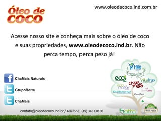 www.oleodecoco.ind.com.br




Acesse nosso site e conheça mais sobre o óleo de coco
 e suas propriedades, www.oleodecoco.ind.br. Não
            perca tempo, perca peso já!


 ChaMais Naturais


 GrupoBotta


 ChaMais

   contato@oleodecoco.ind.br / Telefone: (49) 3433.0100
 