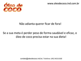 www.oleodecoco.ind.com.br




            Não adianta querer ficar de fora!

Se a sua meta é perder peso de forma saudável e eficaz, o
          óleo de coco precisa estar na sua dieta!




             contato@oleodecoco.ind.br / Telefone: (49) 3433.0100
 