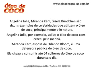www.oleodecoco.ind.com.br




  Angelina Jolie, Miranda Kerr, Gisele Bündchen são
  alguns exemplos de celebridades que utilizam o óleo
          de coco, principalmente o in natura.
Angelina Jolie, por exemplo, utiliza o óleo de coco com
                    cereal pela manhã.
    Miranda Kerr, esposa de Orlando Bloom, é uma
          defensora pública do óleo de coco.
Ela chega a consumir até 04 colheres do óleo de coco
                      durante o dia.

           contato@oleodecoco.ind.br / Telefone: (49) 3433.0100
 