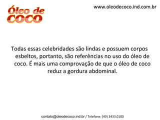 www.oleodecoco.ind.com.br




Todas essas celebridades são lindas e possuem corpos
 esbeltos, portanto, são referências no uso do óleo de
 coco. É mais uma comprovação de que o óleo de coco
              reduz a gordura abdominal.




           contato@oleodecoco.ind.br / Telefone: (49) 3433.0100
 