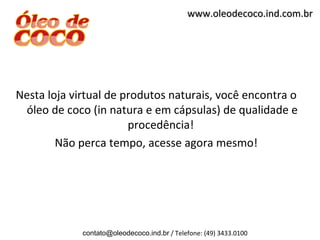 www.oleodecoco.ind.com.br




Nesta loja virtual de produtos naturais, você encontra o
 óleo de coco (in natura e em cápsulas) de qualidade e
                       procedência!
        Não perca tempo, acesse agora mesmo!




             contato@oleodecoco.ind.br / Telefone: (49) 3433.0100
 