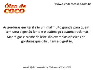 www.oleodecoco.ind.com.br




As gorduras em geral são um mal muito grande para quem
 tem uma digestão lenta e o estômago costuma reclamar.
  Manteigas e creme de leite são exemplos clássicos de
            gorduras que dificultam a digestão.




            contato@oleodecoco.ind.br / Telefone: (49) 3433.0100
 