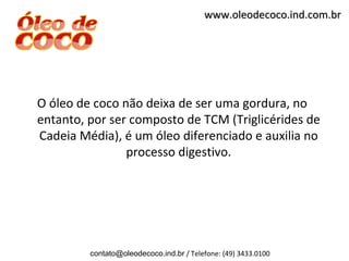 www.oleodecoco.ind.com.br




O óleo de coco não deixa de ser uma gordura, no
entanto, por ser composto de TCM (Triglicérides de
Cadeia Média), é um óleo diferenciado e auxilia no
                processo digestivo.




         contato@oleodecoco.ind.br / Telefone: (49) 3433.0100
 