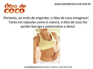 www.oleodecoco.ind.com.br



Portanto, ao invés de engordar, o óleo de coco emagrece!
   Tanto em cápsulas como in natura, o óleo de coco faz
           perder barriga e potencializa a dieta!




             contato@oleodecoco.ind.br / Telefone: (49) 3433.0100
 