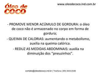 www.oleodecoco.ind.com.br




- PROMOVE MENOR ACÚMULO DE GORDURA: o óleo
   de coco não é armazenado no corpo em forma de
                        gordura;
- QUEIMA DE CALORIAS: aumentando o metabolismo,
              auxilia na queima calórica.
    - REDUZ AS MEDIDAS ABDOMINAIS: auxilia na
            diminuição dos “pneuzinhos”.



          contato@oleodecoco.ind.br / Telefone: (49) 3433.0100
 