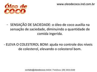 www.oleodecoco.ind.com.br




 - SENSAÇÃO DE SACIEDADE: o óleo de coco auxilia na
   sensação de saciedade, diminuindo a quantidade de
                    comida ingerida.

- ELEVA O COLESTEROL BOM: ajuda no controle dos níveis
         de colesterol, elevando o colesterol bom.




            contato@oleodecoco.ind.br / Telefone: (49) 3433.0100
 