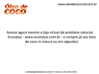 www.oleodecoco.ind.com.br




Acesse agora mesmo a loja virtual de produtos naturais
Econatuz - www.econatuz.com.br - e compre já seu óleo
           de coco in natura ou em cápsulas!




           contato@oleodecoco.ind.br / Telefone: (49) 3433.0100
 