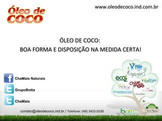 www.oleodecoco.ind.com.br




              ÓLEO DE COCO:
  BOA FORMA E DISPOSIÇÃO NA MEDIDA CERTA!



ChaMais Naturais


GrupoBotta


ChaMais

  contato@oleodecoco.ind.br / Telefone: (49) 3433.0100
 