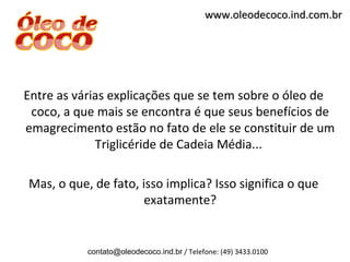 www.oleodecoco.ind.com.br




Entre as várias explicações que se tem sobre o óleo de
 coco, a que mais se encontra é que seus benefícios de
emagrecimento estão no fato de ele se constituir de um
             Triglicéride de Cadeia Média...

Mas, o que, de fato, isso implica? Isso significa o que
                      exatamente?


           contato@oleodecoco.ind.br / Telefone: (49) 3433.0100
 