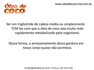 www.oleodecoco.ind.com.br




Ser um triglicéride de cadeia média ou simplesmente
   TCM faz com que o óleo de coco seja muito mais
     rapidamente metabolizado pelo organismo.

 Dessa forma, o armazenamento dessa gordura em
          nosso corpo quase não acontece.




           contato@oleodecoco.ind.br / Telefone: (49) 3433.0100
 