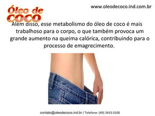 www.oleodecoco.ind.com.br


 Além disso, esse metabolismo do óleo de coco é mais
   trabalhoso para o corpo, o que também provoca um
grande aumento na queima calórica, contribuindo para o
              processo de emagrecimento.




           contato@oleodecoco.ind.br / Telefone: (49) 3433.0100
 