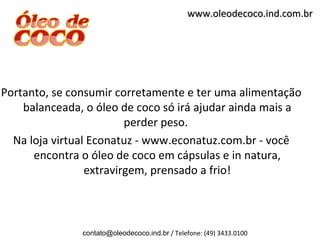 www.oleodecoco.ind.com.br




Portanto, se consumir corretamente e ter uma alimentação
    balanceada, o óleo de coco só irá ajudar ainda mais a
                         perder peso.
  Na loja virtual Econatuz - www.econatuz.com.br - você
      encontra o óleo de coco em cápsulas e in natura,
                 extravirgem, prensado a frio!



               contato@oleodecoco.ind.br / Telefone: (49) 3433.0100
 