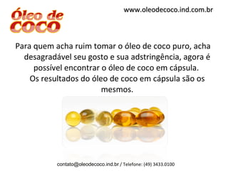 Para quem acha ruim tomar o óleo de coco puro, acha desagradável seu gosto e sua adstringência, agora é possível encontrar o óleo de coco em cápsula.  Os resultados do óleo de coco em cápsula são os mesmos. [email_address]  / Telefone: (49) 3433.0100 www.oleodecoco.ind.com.br 