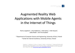 Augmented Reality Web
Applications with Mobile Agents
in the Internet of Things
Leppänen, T., Heikkinen, A., Karhu, A., Harjula, E., Riekki, J. and Koskela, T. “Augmented Reality Web
Applications with Mobile Agents in the Internet of Things,” In: 8th International Conference on Next
Generation Mobile Applications, Services, and Technologies (NGMAST2014), pp. 54-59, September
10-12, Oxford, UK, 2014. http://dx.doi.org/10.1109/NGMAST.2014.24
Teemu Leppänen1, Arto Heikkinen2, Antti Karhu2, Erkki Harjula2,
Jukka Riekki1 and Timo Koskela2
1) Department of Computer Science and Engineering, University of Oulu, Finland
2) Center for Internet Excellence, University of Oulu, Finland
 