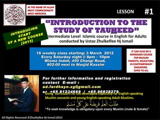 “ INTRODUCTION TO THE STUDY OF TAU H EED” Intermediate Level  Islamic course in English for Adults conducted by Ustaz Zhulkeflee Hj Ismail 16 weekly class starting: 3 March  2012  Every Saturday night @ 8pm – 10pm Wisma Indah, 450 Changi Road,  #02-00 next to Masjid Kassim INTRODUCING START  OF A NEW COURSE  [2012] Using  curriculum he has developed especially for English-speaking Muslim converts and young English-speaking Adult Muslims.  “ To seek knowledge is obligatory upon every Muslim (male & female)” IT CAN ALSO BE A REFRESHER COURSE FOR MUSLIM PARENTS, EDUCATORS, IN CONTEMPORARY SINGAPORE.  OPEN TO ALL IN THE NAME OF ALLAH MOST COMPASIONATE MOST MERCIFUL #1 For further information and registration contact  E -mail :  [email_address] or  +65 81234669  /  +65 96838279 All Rights Reserved ©Zhulkeflee Hj Ismail.2012 LESSON  