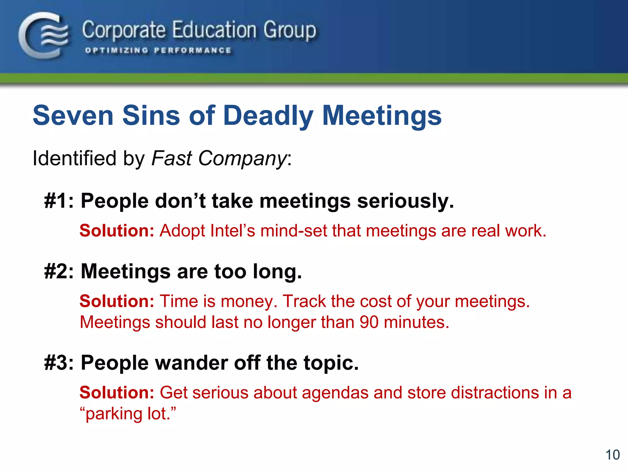 10
Seven Sins of Deadly Meetings
Identified by Fast Company:
#1: People don’t take meetings seriously.
Solution: Adopt Intel’s mind-set that meetings are real work.
#2: Meetings are too long.
Solution: Time is money. Track the cost of your meetings.
Meetings should last no longer than 90 minutes.
#3: People wander off the topic.
Solution: Get serious about agendas and store distractions in a
“parking lot.”
 